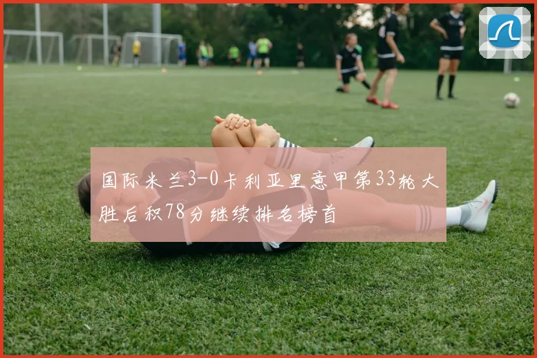 国际米兰3-0卡利亚里意甲第33轮大胜后积78分继续排名榜首