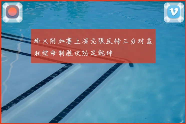 蜂火附加赛上演无限反转三分对轰狂续命制胜攻防定乾坤