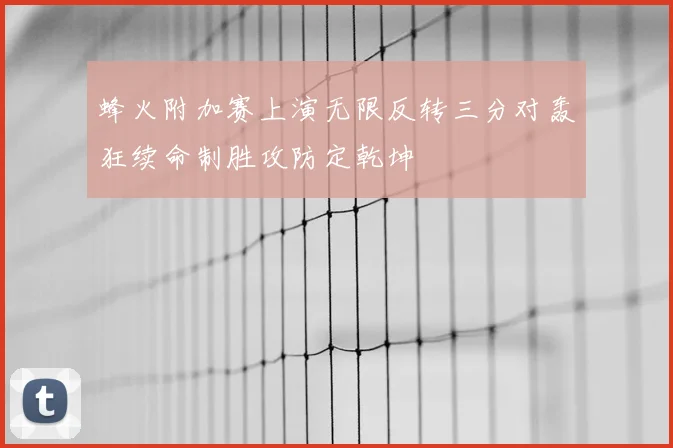 蜂火附加赛上演无限反转三分对轰狂续命制胜攻防定乾坤